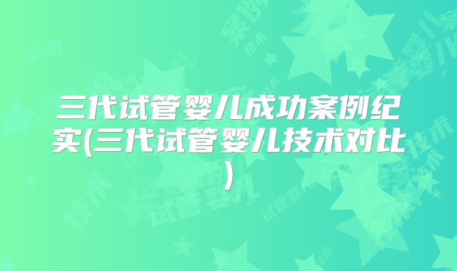 三代试管婴儿成功案例纪实(三代试管婴儿技术对比)