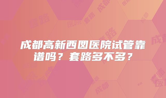 成都高新西囡医院试管靠谱吗？套路多不多？