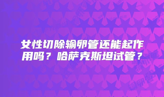 女性切除输卵管还能起作用吗？哈萨克斯坦试管？