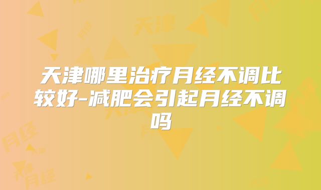 天津哪里治疗月经不调比较好-减肥会引起月经不调吗