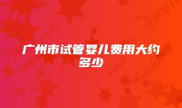 广州市试管婴儿费用大约多少