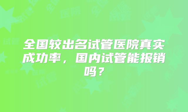 全国较出名试管医院真实成功率,国内试管能报销吗?