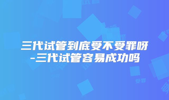 三代试管到底受不受罪呀-三代试管容易成功吗