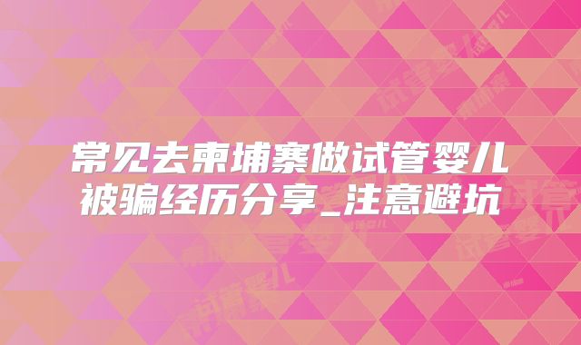 常见去柬埔寨做试管婴儿被骗经历分享_注意避坑