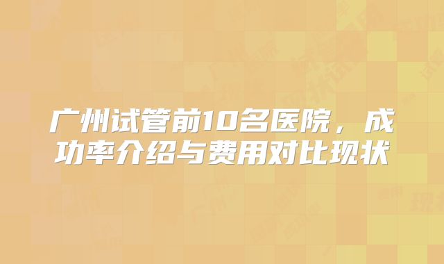 广州试管前10名医院，成功率介绍与费用对比现状