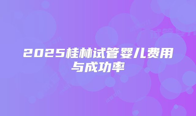 2025桂林试管婴儿费用与成功率