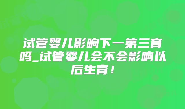 试管婴儿影响下一第三育吗_试管婴儿会不会影响以后生育！