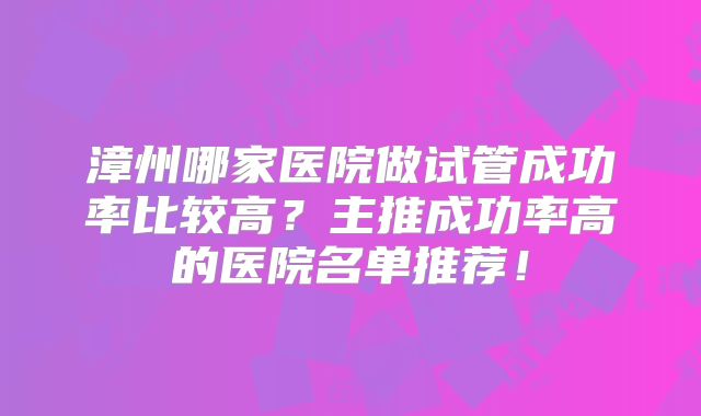 漳州哪家医院做试管成功率比较高？主推成功率高的医院名单推荐！