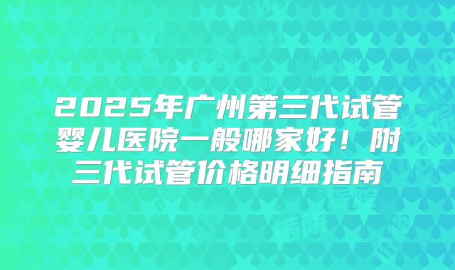 2025年广州第三代试管婴儿医院一般哪家好！附三代试管价格明细指南