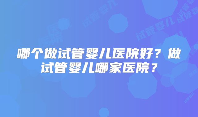 哪个做试管婴儿医院好？做试管婴儿哪家医院？