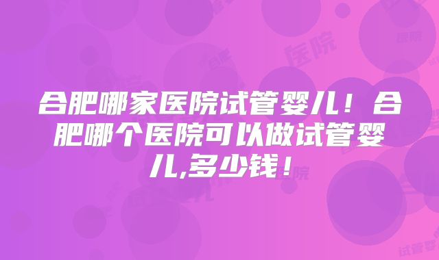 合肥哪家医院试管婴儿！合肥哪个医院可以做试管婴儿,多少钱！