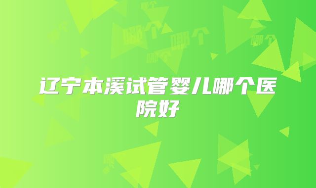 辽宁本溪试管婴儿哪个医院好