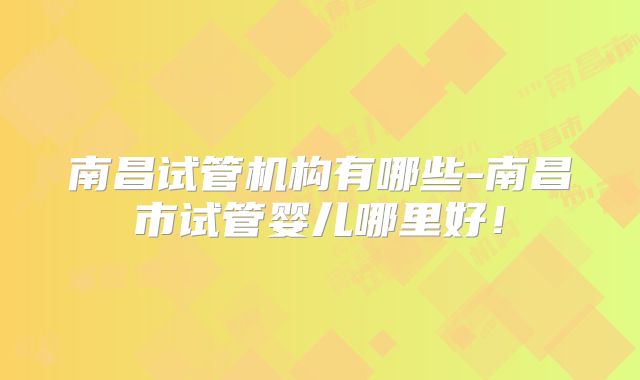南昌试管机构有哪些-南昌市试管婴儿哪里好！