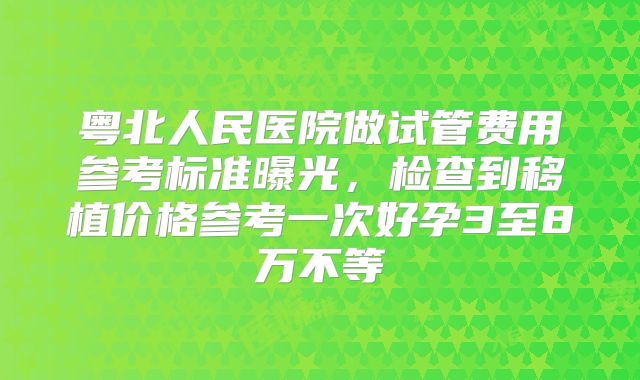 粤北人民医院做试管费用参考标准曝光,检查到移植价格参考一次好孕3至8万不等