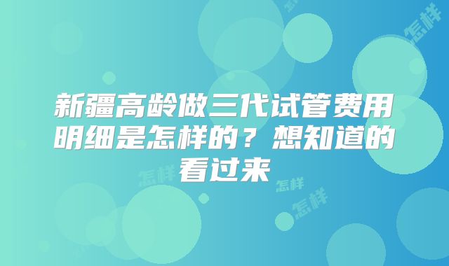 新疆高龄做三代试管费用明细是怎样的？想知道的看过来