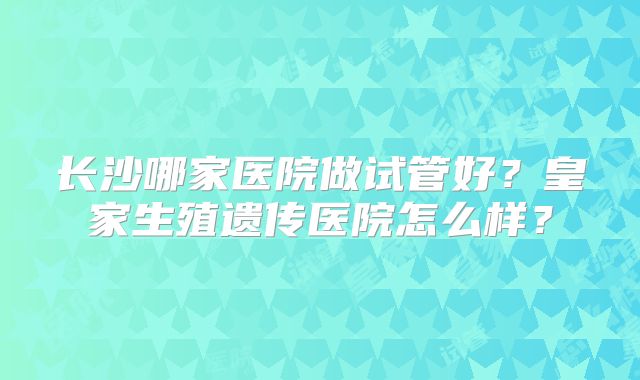 长沙哪家医院做试管好？皇家生殖遗传医院怎么样？