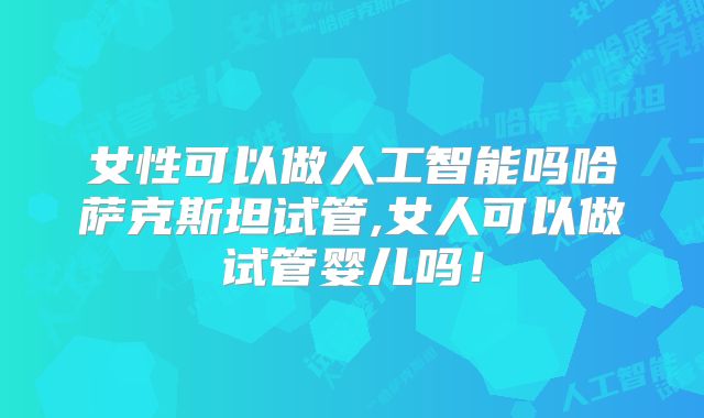 女性可以做人工智能吗哈萨克斯坦试管,女人可以做试管婴儿吗！
