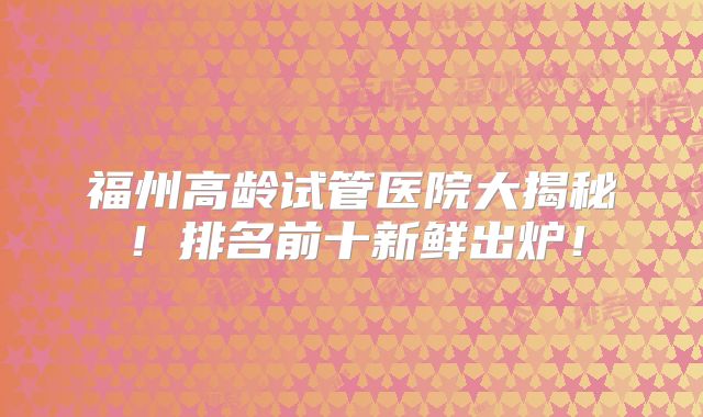 福州高龄试管医院大揭秘！排名前十新鲜出炉！