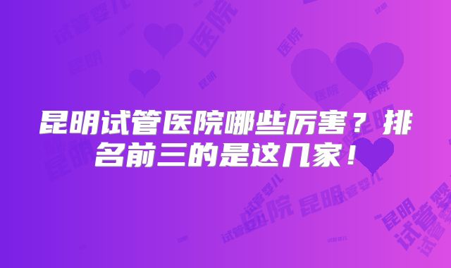 昆明试管医院哪些厉害？排名前三的是这几家！