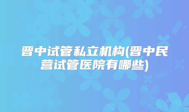 晋中试管私立机构(晋中民营试管医院有哪些)