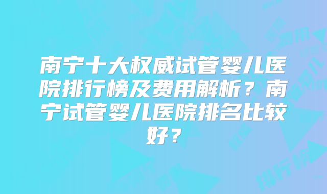 南宁十大权威试管婴儿医院排行榜及费用解析?南宁试管婴儿医院排名比较好?