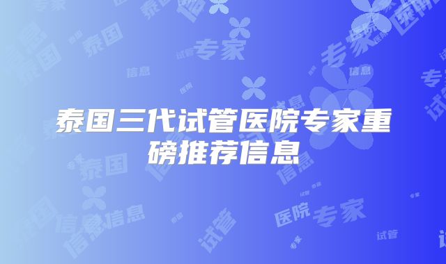 泰国三代试管医院专家重磅推荐信息