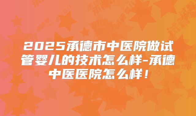 2025承德市中医院做试管婴儿的技术怎么样-承德中医医院怎么样！