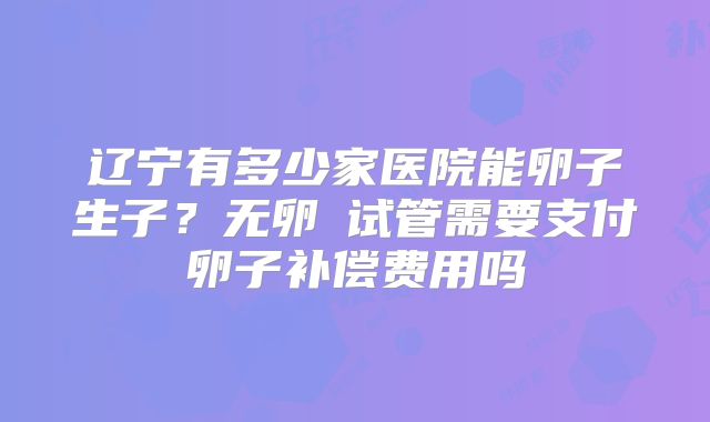 辽宁有多少家医院能卵子生子？无卵�试管需要支付卵子补偿费用吗