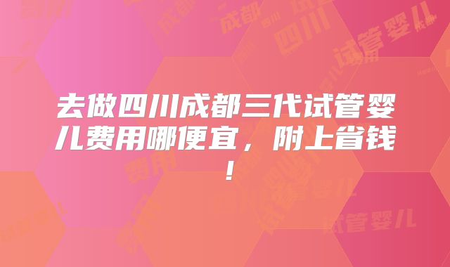 去做四川成都三代试管婴儿费用哪便宜，附上省钱！