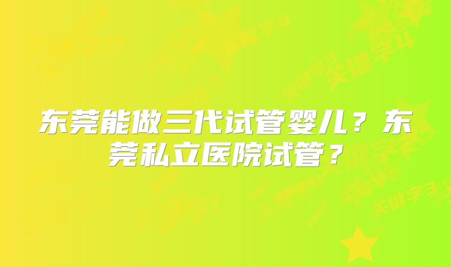 东莞能做三代试管婴儿？东莞私立医院试管？