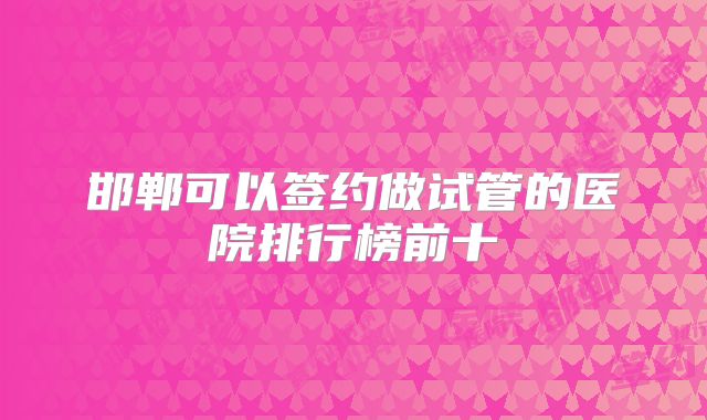 邯郸可以签约做试管的医院排行榜前十