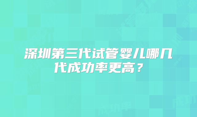 深圳第三代试管婴儿哪几代成功率更高?
