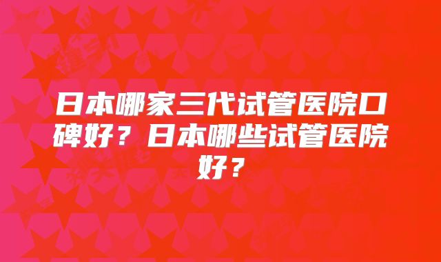日本哪家三代试管医院口碑好？日本哪些试管医院好？