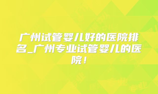 广州试管婴儿好的医院排名_广州专业试管婴儿的医院！