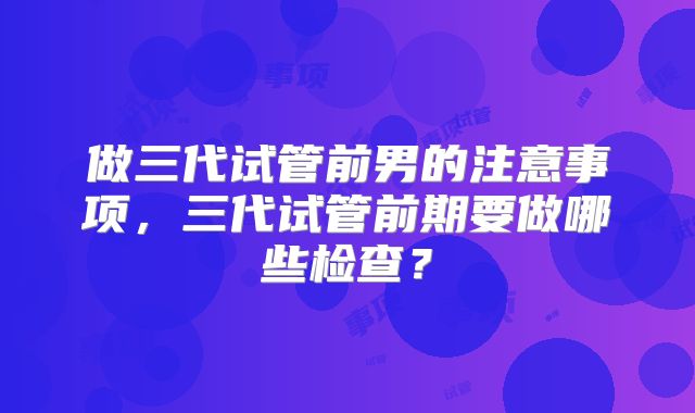 做三代试管前男的注意事项,三代试管前期要做哪些检查?