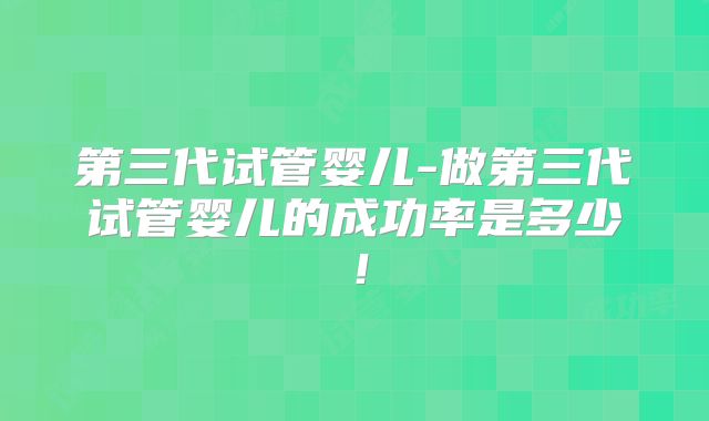 第三代试管婴儿-做第三代试管婴儿的成功率是多少!