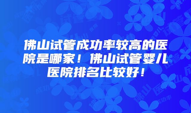 佛山试管成功率较高的医院是哪家！佛山试管婴儿医院排名比较好！