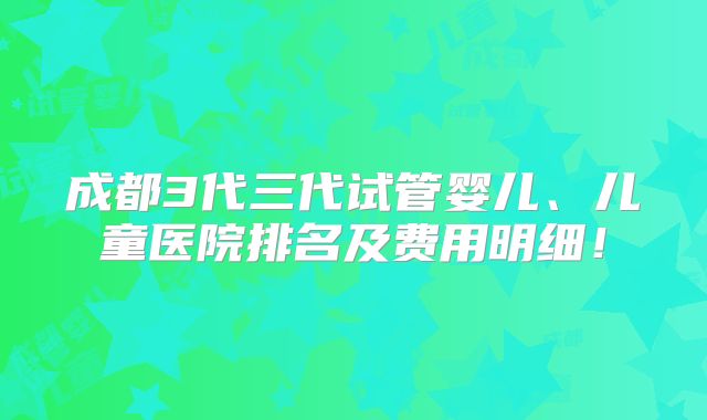 成都3代三代试管婴儿、儿童医院排名及费用明细！