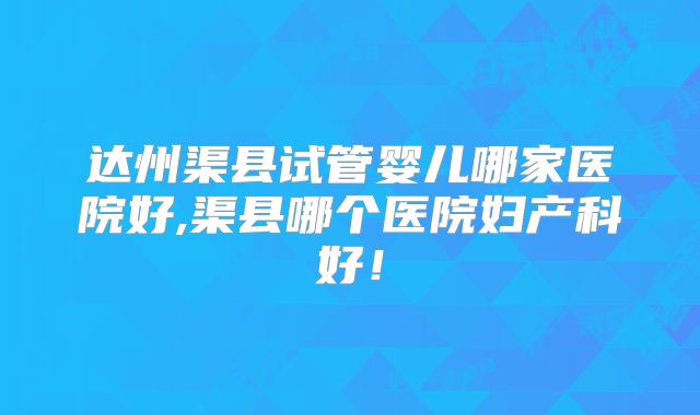 达州渠县试管婴儿哪家医院好,渠县哪个医院妇产科好！