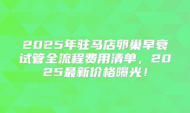 2025年驻马店卵巢早衰试管全流程费用清单，2025最新价格曝光！