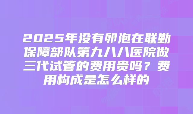 2025年没有卵泡在联勤保障部队第九八八医院做三代试管的费用贵吗？费用构成是怎么样的
