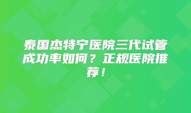 泰国杰特宁医院三代试管成功率如何？正规医院推荐！