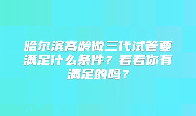 哈尔滨高龄做三代试管要满足什么条件？看看你有满足的吗？