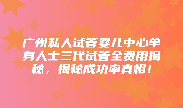 广州私人试管婴儿中心单身人士三代试管全费用揭秘，揭秘成功率真相！