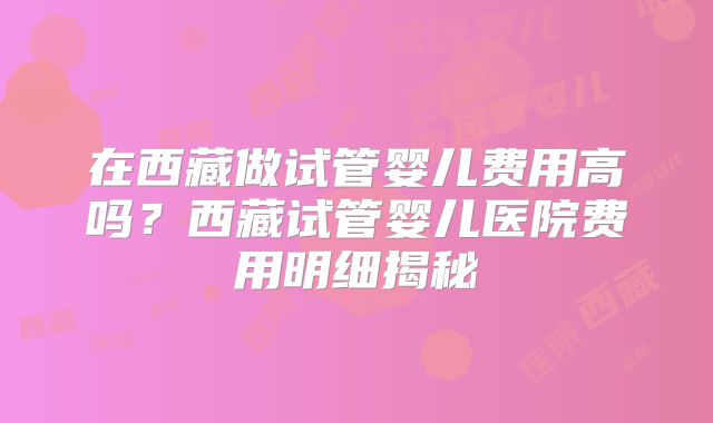 在西藏做试管婴儿费用高吗？西藏试管婴儿医院费用明细揭秘
