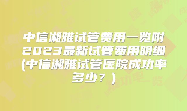 中信湘雅试管费用一览附2023最新试管费用明细(中信湘雅试管医院成功率多少？)