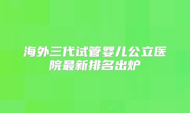 海外三代试管婴儿公立医院最新排名出炉