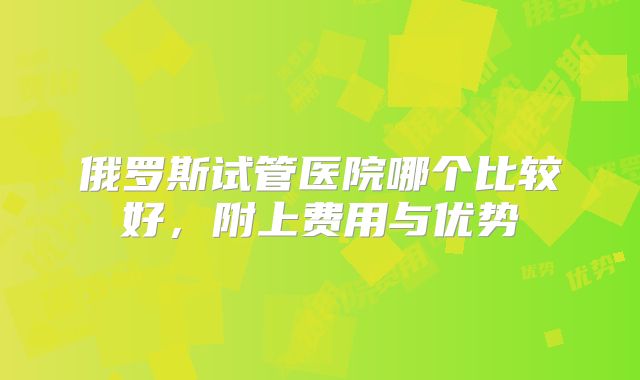 俄罗斯试管医院哪个比较好，附上费用与优势