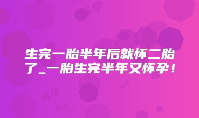 生完一胎半年后就怀二胎了_一胎生完半年又怀孕！
