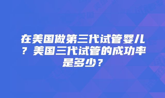 在美国做第三代试管婴儿？美国三代试管的成功率是多少？